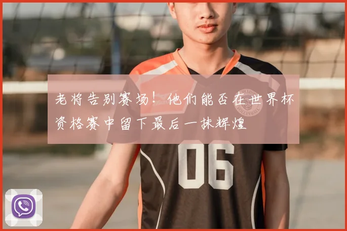 老将告别赛场!他们能否在世界杯资格赛中留下最后一抹辉煌
