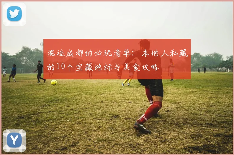 混迹成都的必玩清单:本地人私藏的10个宝藏地标与美食攻略