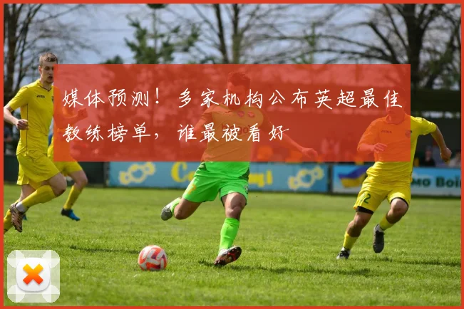 媒体预测！多家机构公布英超最佳教练榜单，谁最被看好