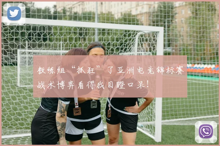 教练组“抓狂”了亚洲电竞锦标赛战术博弈看得我目瞪口呆!