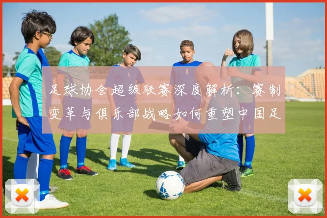 足球协会超级联赛深度解析:赛制变革与俱乐部战略如何重塑中国足球未来