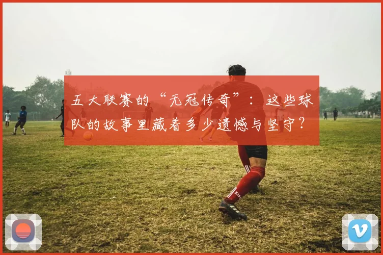 五大联赛的“无冠传奇”:这些球队的故事里藏着多少遗憾与坚守?
