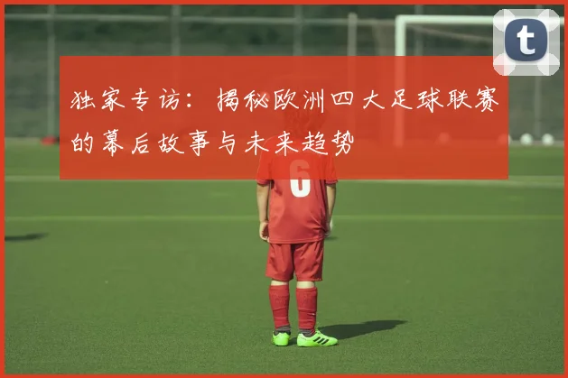 独家专访:揭秘欧洲四大足球联赛的幕后故事与未来趋势