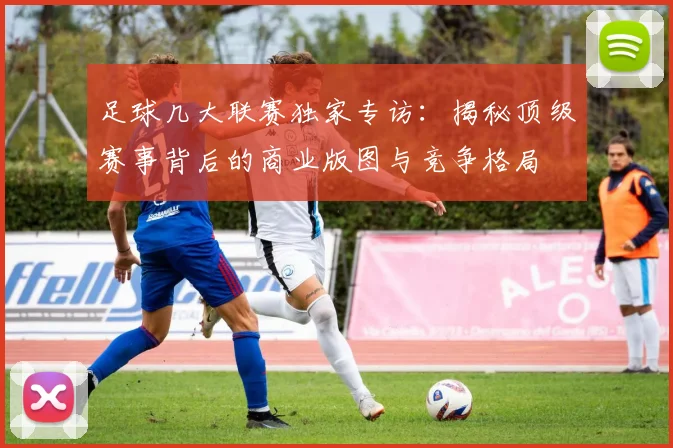 足球几大联赛独家专访：揭秘顶级赛事背后的商业版图与竞争格局